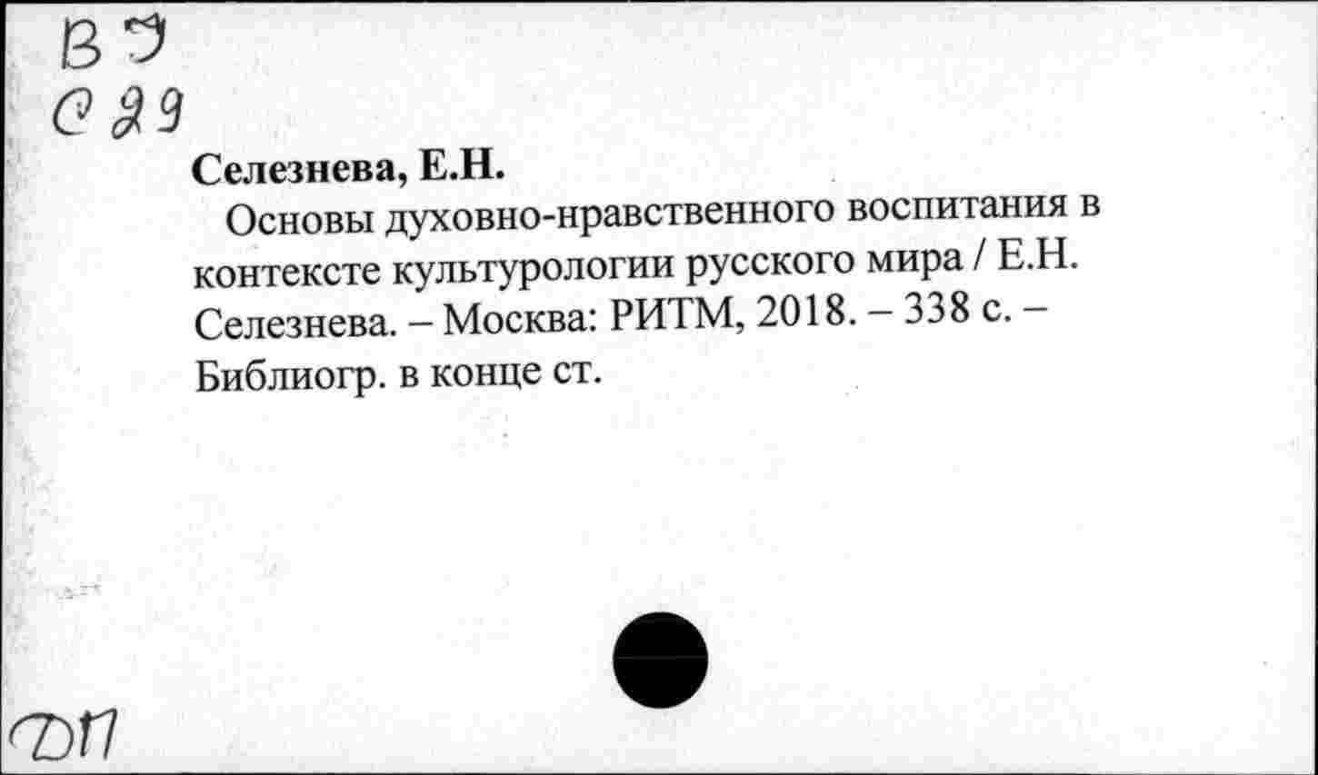 ﻿Селезнева, Е.Н.
Основы духовно-нравственного воспитания в контексте культурологии русского мира / Е.Н. Селезнева. — Москва: РИТМ, 2018. — 338 с. — Библиогр. в конце ст.